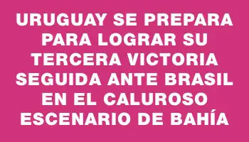 Uruguay se prepara para lograr su tercera victoria seguida ante Brasil en el caluroso escenario de Bahía