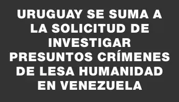 Uruguay se suma a la solicitud de investigar presuntos crímenes de lesa humanidad en Venezuela