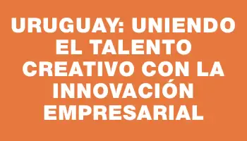 Uruguay: Uniendo el talento creativo con la innovación empresarial