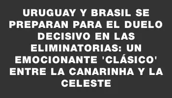 Uruguay y Brasil se preparan para el duelo decisivo en las Eliminatorias: un emocionante 