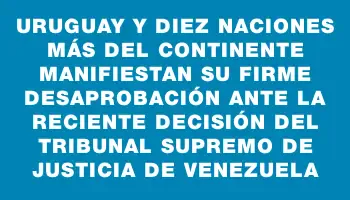 Uruguay y diez naciones más del continente manifiestan su firme desaprobación ante la reciente decisión del Tribunal Supremo de Justicia de Venezuela