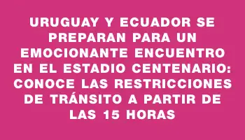 Uruguay y Ecuador se preparan para un emocionante encuentro en el Estadio Centenario: conoce las restricciones de tránsito a partir de las 15 horas