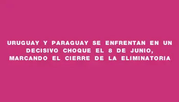 Uruguay y Paraguay se enfrentan en un decisivo choque el 8 de junio, marcando el cierre de la eliminatoria