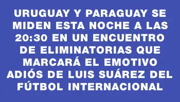 Uruguay y Paraguay se miden esta noche a las 20:30 en un encuentro de Eliminatorias que marcará el emotivo adiós de Luis Suárez del fútbol internacional