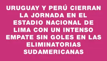 Uruguay y Perú cierran la jornada en el Estadio Nacional de Lima con un intenso empate sin goles en las Eliminatorias Sudamericanas