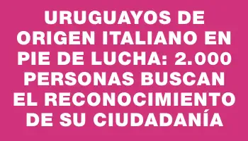 Uruguayos de origen italiano en pie de lucha: 2.000 personas buscan el reconocimiento de su ciudadanía