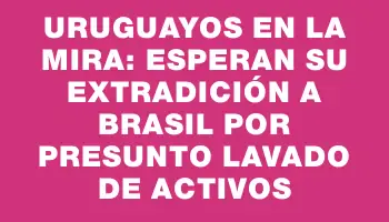 Uruguayos en la mira: esperan su extradición a Brasil por presunto lavado de activos