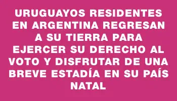 Uruguayos residentes en Argentina regresan a su tierra para ejercer su derecho al voto y disfrutar de una breve estadía en su país natal