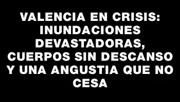 Valencia en crisis: inundaciones devastadoras, cuerpos sin descanso y una angustia que no cesa