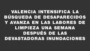 Valencia intensifica la búsqueda de desaparecidos y avanza en las labores de limpieza una semana después de las devastadoras inundaciones