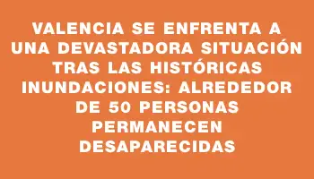 Valencia se enfrenta a una devastadora situación tras las históricas inundaciones: alrededor de 50 personas permanecen desaparecidas