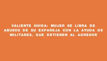 Valiente huida: mujer se libra de abusos de su expareja con la ayuda de militares, que detienen al agresor