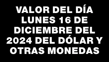 Valor del día Lunes 16 de diciembre del 2024 del dólar y otras monedas