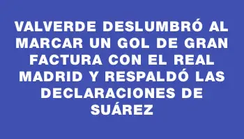 Valverde deslumbró al marcar un gol de gran factura con el Real Madrid y respaldó las declaraciones de Suárez