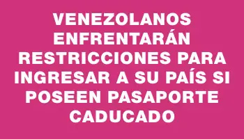 Venezolanos enfrentarán restricciones para ingresar a su país si poseen pasaporte caducado