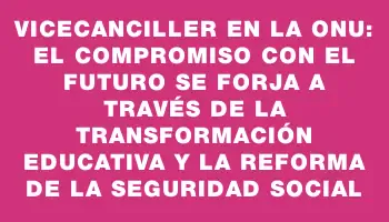 Vicecanciller en la Onu: el compromiso con el futuro se forja a través de la transformación educativa y la reforma de la seguridad social