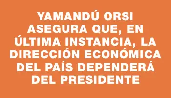 Yamandú Orsi asegura que, en última instancia, la dirección económica del país dependerá del presidente