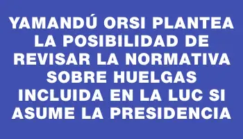 Yamandú Orsi plantea la posibilidad de revisar la normativa sobre huelgas incluida en la Luc si asume la presidencia