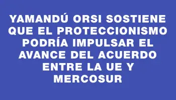 Yamandú Orsi sostiene que el proteccionismo podría impulsar el avance del acuerdo entre la Ue y Mercosur