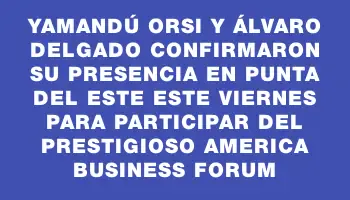 Yamandú Orsi y Álvaro Delgado confirmaron su presencia en Punta del Este este viernes para participar del prestigioso America Business Forum