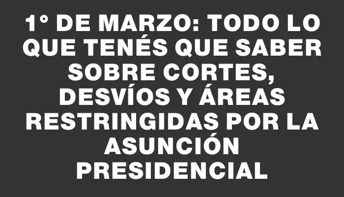 1° de marzo: todo lo que tenés que saber sobre cortes, desvíos y áreas restringidas por la asunción presidencial