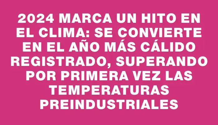 2024 marca un hito en el clima: se convierte en el año más cálido registrado, superando por primera vez las temperaturas preindustriales