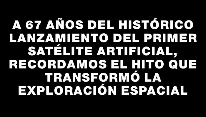 A 67 años del histórico lanzamiento del primer satélite artificial, recordamos el hito que transformó la exploración espacial