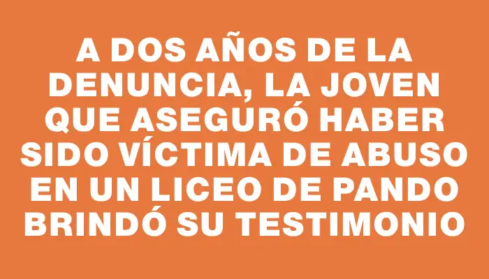 A dos años de la denuncia, la joven que aseguró haber sido víctima de abuso en un liceo de Pando brindó su testimonio