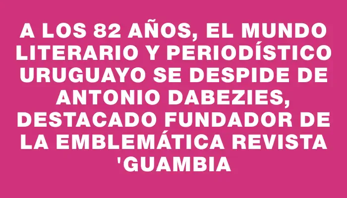 A los 82 años, el mundo literario y periodístico uruguayo se despide de Antonio Dabezies, destacado fundador de la emblemática revista "Guambia