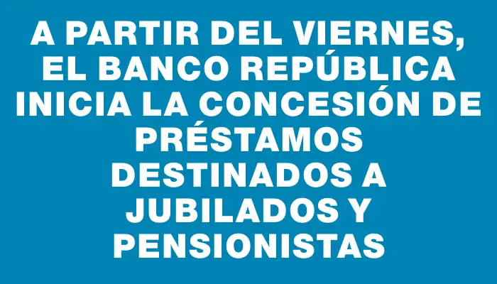 A partir del viernes, el Banco República inicia la concesión de préstamos destinados a jubilados y pensionistas