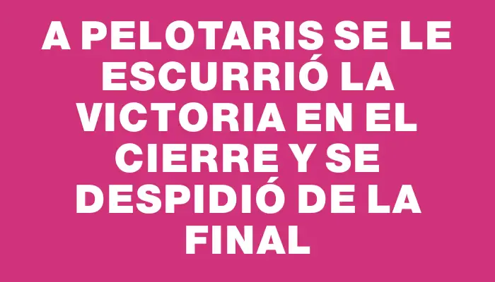 A Pelotaris se le escurrió la victoria en el cierre y se despidió de la final