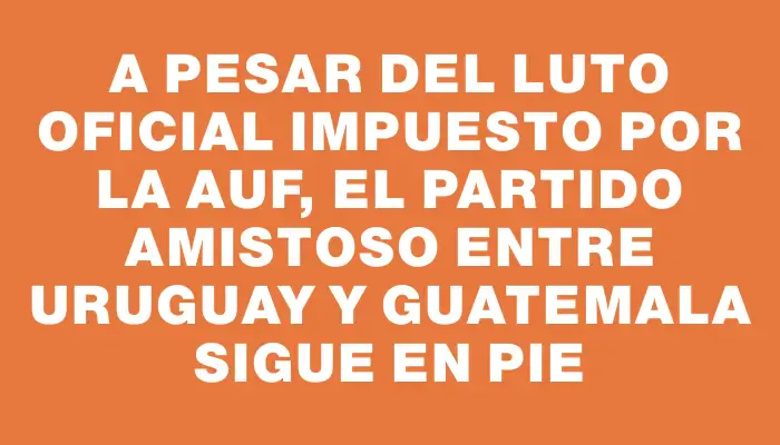 A pesar del luto oficial impuesto por la Auf, el partido amistoso entre Uruguay y Guatemala sigue en pie