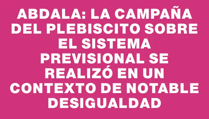 Abdala: La Campaña del Plebiscito sobre el Sistema Previsional se Realizó en un Contexto de Notable Desigualdad