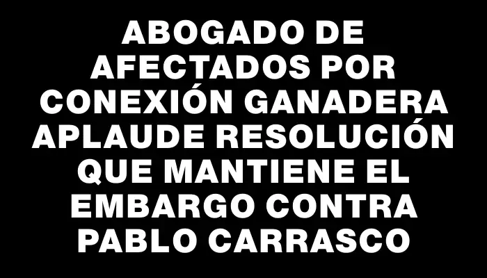 Abogado de afectados por Conexión Ganadera aplaude resolución que mantiene el embargo contra Pablo Carrasco