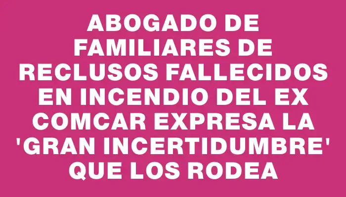 Abogado de familiares de reclusos fallecidos en incendio del ex Comcar expresa la "gran incertidumbre" que los rodea