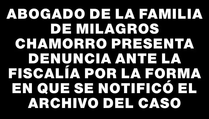 Abogado de la familia de Milagros Chamorro presenta denuncia ante la Fiscalía por la forma en que se notificó el archivo del caso