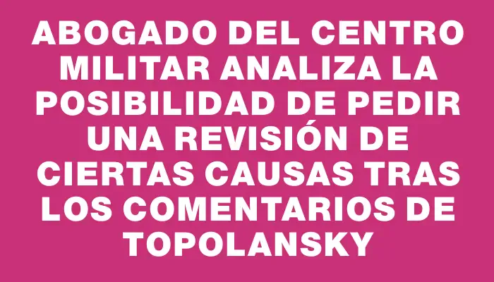 Abogado del Centro Militar analiza la posibilidad de pedir una revisión de ciertas causas tras los comentarios de Topolansky