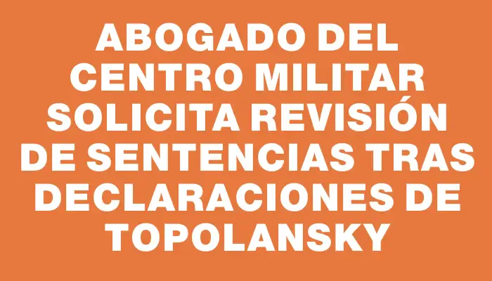 Abogado del Centro Militar solicita revisión de sentencias tras declaraciones de Topolansky