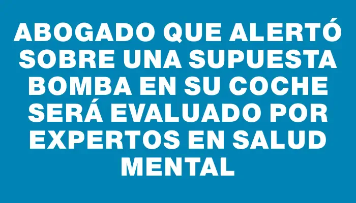 Abogado que alertó sobre una supuesta bomba en su coche será evaluado por expertos en salud mental