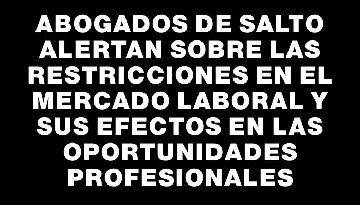 Abogados de Salto alertan sobre las restricciones en el mercado laboral y sus efectos en las oportunidades profesionales