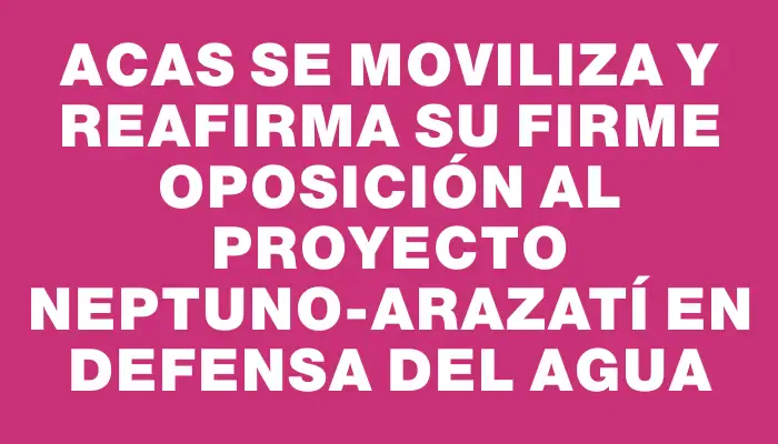 acas se moviliza y reafirma su firme oposición al proyecto Neptuno-Arazatí en defensa del agua