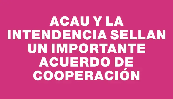 Acau y la Intendencia sellan un importante acuerdo de cooperación