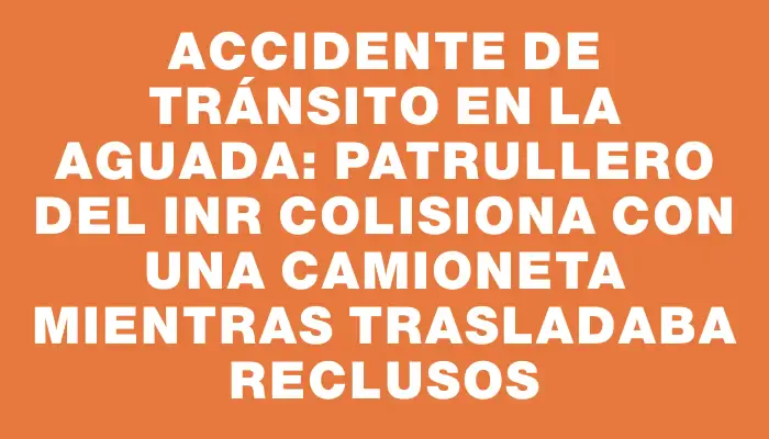 Accidente de tránsito en La Aguada: patrullero del Inr colisiona con una camioneta mientras trasladaba reclusos