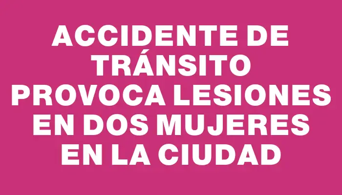 Accidente de tránsito provoca lesiones en dos mujeres en la ciudad