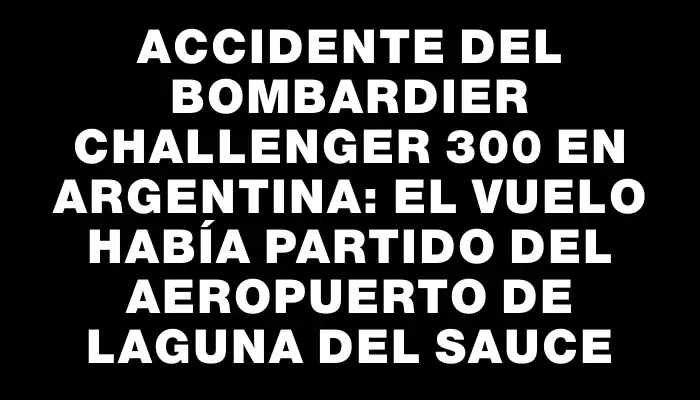 Accidente del Bombardier Challenger 300 en Argentina: el vuelo había partido del aeropuerto de Laguna del Sauce