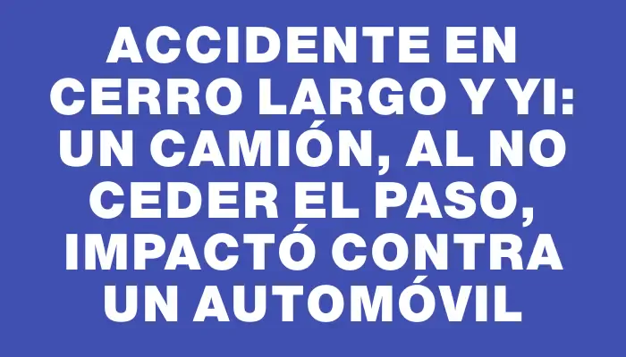 Accidente en Cerro Largo y Yi: un camión, al no ceder el paso, impactó contra un automóvil