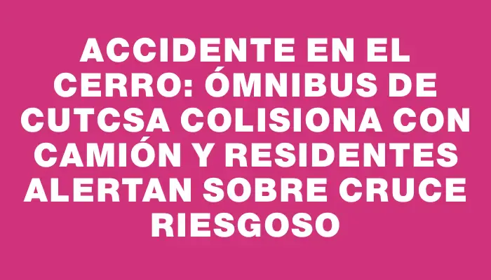 Accidente en el Cerro: Ómnibus de Cutcsa colisiona con camión y residentes alertan sobre cruce riesgoso