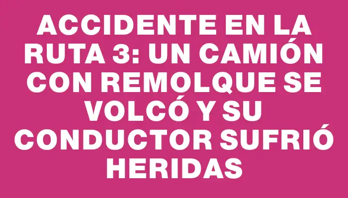 Accidente en la ruta 3: un camión con remolque se volcó y su conductor sufrió heridas