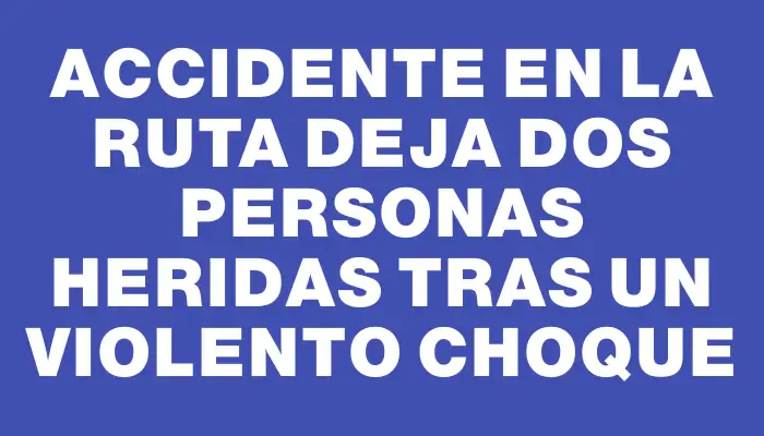 Accidente en la ruta deja dos personas heridas tras un violento choque