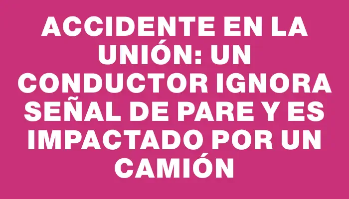 Accidente en La Unión: un conductor ignora señal de Pare y es impactado por un camión